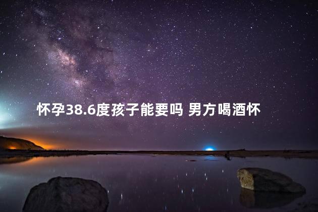 怀孕38.6度孩子能要吗 男方喝酒怀孕的孩子能要吗